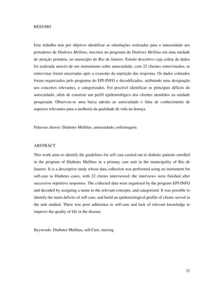 31
RESUMO
Este trabalho tem por objetivo identificar as orientações realizadas para o autocuidado aos
portadores de Diabetes Mellitus, inscritos no programa de Diabetes Mellitus em uma unidade
de atenção primária, no município do Rio de Janeiro. Estudo descritivo cuja coleta de dados
foi realizada através de um instrumento sobre autocuidado, com 22 clientes entrevistados; as
entrevistas foram encerradas após a exaustão da repetição das respostas. Os dados coletados
foram organizados pelo programa do EPI-INFO e decodificados, atribuindo uma designação
aos conceitos relevantes, e categorizados. Foi possível identificar os principais déficits do
autocuidado, além de construir um perfil epidemiológico dos clientes atendidos na unidade
pesquisada. Observou-se uma baixa adesão ao autocuidado e falta de conhecimento de
aspectos relevantes para a melhoria da qualidade de vida na doença.
Palavras chaves: Diabetes Mellitus, autocuidado, enfermagem.
ABSTRACT
This work aims to identify the guidelines for self care carried out to diabetic patients enrolled
in the program of Diabetes Mellitus in a primary care unit in the municipality of Rio de
Janeiro. It is a descriptive study whose data collection was performed using an instrument for
self-care in Diabetes cases, with 22 clients interviewed; the interviews were finished after
successive repetitive responses. The collected data were organized by the program EPI-INFO
and decoded by assigning a name to the relevant concepts, and categorized. It was possible to
identify the main deficits of self-care, and build an epidemiological profile of clients served in
the unit studied. There was poor adherence to self-care and lack of relevant knowledge to
improve the quality of life in the disease.
Keywords: Diabetes Mellitus, self Care, nursing.
 
