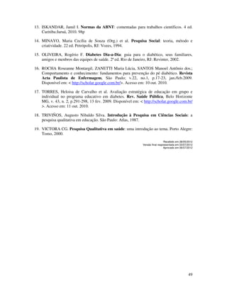 49
13. ISKANDAR, Jamil I. Normas da ABNT: comentadas para trabalhos científicos. 4 ed.
Curitiba:Juruá, 2010. 98p
14. MINAYO, Maria Cecília de Souza (Org.) et al. Pesquisa Social: teoria, método e
criatividade. 22 ed. Petrópolis, RJ: Vozes, 1994.
15. OLIVEIRA, Rogério F. Diabetes Dia-a-Dia: guia para o diabético, seus familiares,
amigos e menbros das equipes de saúde. 2ª ed. Rio de Janeiro, RJ: Revinter, 2002.
16. ROCHA Roseanne Montargil, ZANETTI Maria Lúcia, SANTOS Manoel Antônio dos.;
Comportamento e conhecimento: fundamentos para prevenção do pé diabético. Revista
Acta Paulista de Enfermagem, São Paulo; v.22, no.1, p.17-23, jan./feb.2009.
Disponível em: < http://scholar.google.com.br/>. Acesso em: 10 out. 2010.
17. TORRES, Heloisa de Carvalho et al. Avaliação estratégica de educação em grupo e
individual no programa educativo em diabetes. Rev. Saúde Pública, Belo Horizonte
MG, v. 43, n. 2, p.291-298, 13 fev. 2009. Disponível em: < http://scholar.google.com.br/
>. Acesso em: 11 out. 2010.
18. TRIVIÑOS, Augusto Nibaldo Silva. Introdução à Pesquisa em Ciências Sociais: a
pesquisa qualitativa em educação. São Paulo: Atlas, 1987.
19. VICTORA CG. Pesquisa Qualitativa em saúde: uma introdução ao tema. Porto Alegre:
Tomo, 2000.
Recebido em 28/05/2012
Versão final reapresentada em 03/07/2012
Aprovado em 06/07/2012
 