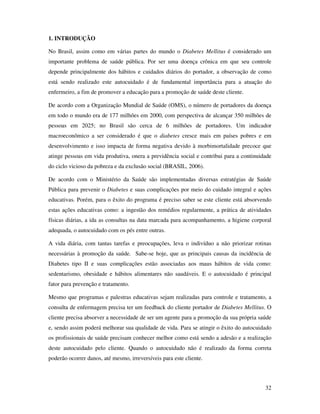 32
1. INTRODUÇÃO
No Brasil, assim como em várias partes do mundo o Diabetes Mellitus é considerado um
importante problema de saúde pública. Por ser uma doença crônica em que seu controle
depende principalmente dos hábitos e cuidados diários do portador, a observação de como
está sendo realizado este autocuidado é de fundamental importância para a atuação do
enfermeiro, a fim de promover a educação para a promoção de saúde deste cliente.
De acordo com a Organização Mundial de Saúde (OMS), o número de portadores da doença
em todo o mundo era de 177 milhões em 2000, com perspectiva de alcançar 350 milhões de
pessoas em 2025; no Brasil são cerca de 6 milhões de portadores. Um indicador
macroeconômico a ser considerado é que o diabetes cresce mais em países pobres e em
desenvolvimento e isso impacta de forma negativa devido à morbimortalidade precoce que
atinge pessoas em vida produtiva, onera a previdência social e contribui para a continuidade
do ciclo vicioso da pobreza e da exclusão social (BRASIL, 2006).
De acordo com o Ministério da Saúde são implementadas diversas estratégias de Saúde
Pública para prevenir o Diabetes e suas complicações por meio do cuidado integral e ações
educativas. Porém, para o êxito do programa é preciso saber se este cliente está absorvendo
estas ações educativas como: a ingestão dos remédios regularmente, a prática de atividades
físicas diárias, a ida as consultas na data marcada para acompanhamento, a higiene corporal
adequada, o autocuidado com os pés entre outras.
A vida diária, com tantas tarefas e preocupações, leva o indivíduo a não priorizar rotinas
necessárias à promoção da saúde. Sabe-se hoje, que as principais causas da incidência de
Diabetes tipo II e suas complicações estão associadas aos maus hábitos de vida como:
sedentarismo, obesidade e hábitos alimentares não saudáveis. E o autocuidado é principal
fator para prevenção e tratamento.
Mesmo que programas e palestras educativas sejam realizadas para controle e tratamento, a
consulta de enfermagem precisa ter um feedback do cliente portador de Diabetes Mellitus. O
cliente precisa absorver a necessidade de ser um agente para a promoção da sua própria saúde
e, sendo assim poderá melhorar sua qualidade de vida. Para se atingir o êxito do autocuidado
os profissionais de saúde precisam conhecer melhor como está sendo a adesão e a realização
deste autocuidado pelo cliente. Quando o autocuidado não é realizado da forma correta
poderão ocorrer danos, até mesmo, irreversíveis para este cliente.
 