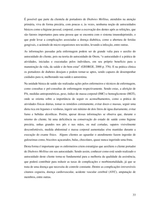 33
É possível que parte da clientela de portadores de Diabetes Mellitus, atendidos na atenção
primária, viva de forma precária, com poucas e, às vezes, nenhuma noção de autocuidados
básicos como a higiene pessoal, corporal, como a escovação dos dentes após as refeições, que
são fatores importantes para uma pessoa que se encontra com o sistema imunodeprimido, o
que pode levar a complicações associadas a doença diabética, como a abertura de feridas
gengivais, o acúmulo de micro-organismos nos tecidos, levando a infecção, entre outras.
As informações passadas pela enfermagem podem ser de grande valia para o auxilio do
autocuidado do cliente, pois na teoria do autocuidado de Orem, “o autocuidado é a prática de
atividades, iniciadas e executadas pelos indivíduos, em seu próprio beneficio para a
manutenção da vida, da saúde e do bem estar” (GEORGE, 2000 p. 376). E na prática clínica
os portadores de diabetes desejam e podem tornar-se aptos, sendo capazes de desempenhar
cuidados para si, melhorando sua saúde e autoestima.
Na unidade básica de saúde são realizadas ações pelos enfermeiros e técnicos de enfermagem,
como consultas e pré-consultas de enfermagem respectivamente. Sendo estas, a aferição de
PA, medidas antropométricas, peso, índice de massa corporal (IMC) e hemoglicoteste (HGT),
onde se orienta sobre a importância de seguir os aconselhamentos, como a prática de
atividades físicas diárias, tomar os remédios corretamente, evitar doces e massas, seguir uma
dieta rica em legumes e verduras, ingerir um mínimo de dois litros de água diariamente, evitar
fumo e bebidas alcoólicas. Porém, apesar dessas informações se observa que, durante o
retorno do cliente, há uma deficiência na conservação do estado de saúde como higiene
precária, unhas grandes nos pés e nas mãos, ou mal cortadas, sapatos visivelmente
desconfortáveis, medida abdominal e massa corporal aumentadas e/ou mantidas durante a
execução do exame físico. Alguns clientes ao aguardar o atendimento fazem ingestão de
guloseimas como, biscoitos açucarados, balas, chocolates, quase nunca ingerindo uma fruta.
Desta forma é importante que os enfermeiros criem estratégias que auxiliem o cliente portador
de Diabetes Mellitus em seu autocuidado. Sendo assim, conhecer como está sendo realizado o
autocuidado deste cliente torna-se fundamental para a melhoria da qualidade da assistência,
que poderá contribuir para reduzir as taxas de complicações e morbimortalidade, já que se
trata de uma doença que necessita de controle constante. Dentre as complicações irreversíveis
citamos cegueira, doença cardiovascular, acidente vascular cerebral (AVC), amputação de
membros, entre outras.
 