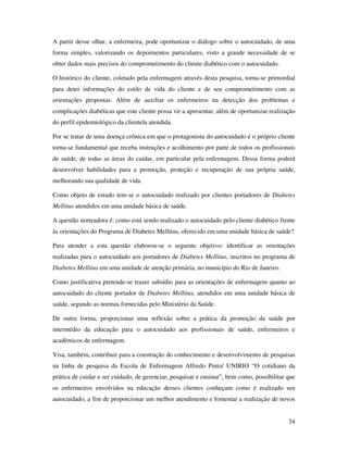 34
A partir desse olhar, a enfermeira, pode oportunizar o diálogo sobre o autocuidado, de uma
forma simples, valorizando os depoimentos particulares, visto a grande necessidade de se
obter dados mais precisos do comprometimento do cliente diabético com o autocuidado.
O histórico do cliente, coletado pela enfermagem através desta pesquisa, torna-se primordial
para deter informações do estilo de vida do cliente e de seu comprometimento com as
orientações propostas. Além de auxiliar os enfermeiros na detecção dos problemas e
complicações diabéticas que este cliente possa vir a apresentar, além de oportunizar realização
do perfil epidemiológico da clientela atendida.
Por se tratar de uma doença crônica em que o protagonista do autocuidado é o próprio cliente
torna-se fundamental que receba instruções e acolhimento por parte de todos os profissionais
de saúde, de todas as áreas do cuidar, em particular pela enfermagem. Dessa forma poderá
desenvolver habilidades para a promoção, proteção e recuperação de sua própria saúde,
melhorando sua qualidade de vida.
Como objeto de estudo tem-se o autocuidado realizado por clientes portadores de Diabetes
Mellitus atendidos em uma unidade básica de saúde.
A questão norteadora é: como está sendo realizado o autocuidado pelo cliente diabético frente
às orientações do Programa de Diabetes Mellitus, oferecido em uma unidade básica de saúde?
Para atender a esta questão elaborou-se o seguinte objetivo: identificar as orientações
realizadas para o autocuidado aos portadores de Diabetes Mellitus, inscritos no programa de
Diabetes Mellitus em uma unidade de atenção primária, no município do Rio de Janeiro.
Como justificativa pretende-se trazer subsídio para as orientações de enfermagem quanto ao
autocuidado do cliente portador de Diabetes Mellitus, atendidos em uma unidade básica de
saúde, segundo as normas fornecidas pelo Ministério da Saúde.
De outra forma, proporcionar uma reflexão sobre a prática da promoção da saúde por
intermédio da educação para o autocuidado aos profissionais de saúde, enfermeiros e
acadêmicos de enfermagem.
Visa, também, contribuir para a construção do conhecimento e desenvolvimento de pesquisas
na linha de pesquisa da Escola de Enfermagem Alfredo Pinto/ UNIRIO “O cotidiano da
prática de cuidar e ser cuidado, de gerenciar, pesquisar e ensinar”, bem como, possibilitar que
os enfermeiros envolvidos na educação desses clientes conheçam como é realizado seu
autocuidado, a fim de proporcionar um melhor atendimento e fomentar a realização de novos
 