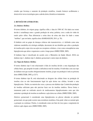 35
estudos que favoreça o aumento da produção cientifica, visando fornecer acolhimento e
desenvolver novas tecnologias para a adesão desta clientela ao tratamento.
2. REVISÃO DE LITERATURA
2.1. Diabetes Mellitus
O termo diabetes, de origem grega, significa sifão, e data de 1500 AC. Foi dado esse nome
devido à semelhança entre a grande produção de urina, poliúria, com a saída do vinho de
tonéis pelos sifões. Para diferenciar a urina doce da urina não doce foi dado o nome
“mellitus”, que em latim, significa doce (BARSAGLINI, 2011, p. 70).
O diabetes está no grupo de doenças crônicas não transmissíveis, e é definido como uma
síndrome metabólica de etiologia múltipla, decorrente de um distúrbio que afeta a produção
de insulina pelo corpo e/ou sua ação nos receptores celulares, e traz como conseqüências uma
hiperglicemia que afeta o organismo a curto e longo prazo (SMELTZER, 2005).
O diabetes hoje é classificado de acordo com o Ministério da Saúde (Brasil, 2010) em
diabetes tipo 1, diabetes tipo 2, diabetes gestacional e outros tipos de diabetes.
2.2. Tipos de Diabetes Mellitus
O termo diabetes tipo I está relacionado à falta de insulina devido a uma degradação das
células betas, que progride levando a deficiência total de insulina. O indivíduo com esse tipo
de diabetes terá que receber obrigatoriamente insulina, já que sua produção é nula ou próxima
disto (SMELTZER, 2005, p.1217).
O termo diabetes tipo II, está relacionado ao desgaste das células betas na produção de
insulina e/ou ao não funcionamento legal da ação destas nas células, levando a uma
hiperglicemia. Porém, na maioria das vezes, a pessoa com diabetes tipo 2 ainda têm produção
de insulina suficiente para não precisar fazer uso da insulina sintética. Dessa forma o
tratamento pode ser realizado através de medicamentos hipoglicemiantes orais que irão
aumentar a produção de insulina ou melhorar a ação desta nas células (SMELTZER, 2005).
Diabetes gestacional é considerado uma hiperglicemia ou glicose alterada no período
gestacional, em que pode ocorrer uma resistência insulínica. Esta pode voltar ao normal após
a gestação ou continuar. Porém, é considerado como um fator de risco para o surgimento de
diabetes após alguns anos (SMELTZER, 2005).
 