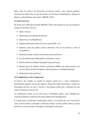 36
Outros tipos de diabetes são decorrentes de diversos fatores, como: defeitos genéticos
funcionais das células beta, na ação da insulina, uso de fármacos diabetogênicos, doenças do
pâncreas, endocrinopatias, entre outros ( BRASIL, 2010).
2.3. Fatores de risco
De acordo com o Ministério da Saúde (BRASIL, 2010), temos fatores de risco que facilitam o
surgimento da doença. São eles:
• Idade > 40 anos;
• História prévia de alteração de glicemia;
• Hipertensos e/ou dislipidêmicos;
• Sobrepeso/Obesidade (Índice de massa corporal IMC > 25);
• Depósito central de gordura (cintura abdominal >102 cm nos homens e >88 cm
nas mulheres);
• História de doença vascular aterosclerótica antes dos 50 anos;
• Uso de medicamentos diabetogênicos (corticóide e outros);
• História familiar de diabetes em parentes de primeiro grau;
• História prévia de Diabetes Mellitus gestacional (DMG) e/ou recém-nascidos com
mais de 4 Kg e/ou abortos freqüentes, partos prematuros, mortalidade perinatal;
• Síndrome de ovário policístico.
2.4. Complicações a curto e longo prazo
O diabetes não cuidado ou tratado de maneira errada leva a várias complicações,
principalmente quando a pessoa que adquire a doença não obtém informações a respeito do
autocuidado que deve ter, pois o diabetes é uma doença crônica que o individuo tem que
cuidar e tratar para o resto da vida.
As complicações podem ser de curto prazo, consideradas agudas, como: hipoglicemia;
cetoacidose diabética e síndrome não cetótica hiperosmolar hiperglicêmica.
E a longo prazo, consideradas complicações crônicas e na maioria das vezes irreversíveis
como: macrovasculares (cardiopatia coronariana, doença vascular cerebral, doença vascular
periférica); as microvasculares (retinopatia e nefropatia) e neuropatias.
 