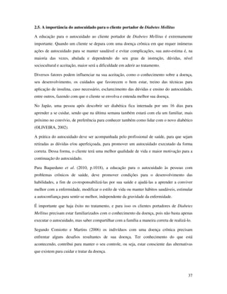 37
2.5. A importância do autocuidado para o cliente portador de Diabetes Mellitus
A educação para o autocuidado ao cliente portador de Diabetes Mellitus é extremamente
importante. Quando um cliente se depara com uma doença crônica em que requer inúmeras
ações de autocuidado para se manter saudável e evitar complicações, sua auto-estima é, na
maioria das vezes, abalada e dependendo do seu grau de instrução, dúvidas, nível
sociocultural e aceitação, maior será a dificuldade em aderir ao tratamento.
Diversos fatores podem influenciar na sua aceitação, como o conhecimento sobre a doença,
seu desenvolvimento, os cuidados que favorecem o bem estar, treino das técnicas para
aplicação de insulina, caso necessário, esclarecimento das dúvidas e ensino do autocuidado,
entre outros, fazendo com que o cliente se envolva e entenda melhor sua doença.
No Japão, uma pessoa após descobrir ser diabética fica internada por uns 16 dias para
aprender a se cuidar, sendo que na última semana também estará com ela um familiar, mais
próximo no convívio, de preferência para conhecer também como lidar com o novo diabético
(OLIVEIRA, 2002).
A prática do autocuidado deve ser acompanhada pelo profissional de saúde, para que sejam
retiradas as dúvidas e/ou aperfeiçoada, para promover um autocuidado executado da forma
correta. Dessa forma, o cliente terá uma melhor qualidade de vida e maior motivação para a
continuação do autocuidado.
Para Baquedano et al. (2010, p.1018), a educação para o autocuidado às pessoas com
problemas crônicos de saúde, deve promover condições para o desenvolvimento das
habilidades, a fim de co-responsabilizá-las por sua saúde e ajudá-las a aprender a conviver
melhor com a enfermidade, modificar o estilo de vida ou manter hábitos saudáveis, estimular
a autoconfiança para sentir-se melhor, independente da gravidade da enfermidade.
É importante que haja êxito no tratamento, e para isso os clientes portadores de Diabetes
Mellitus precisam estar familiarizados com o conhecimento da doença, pois não basta apenas
executar o autocuidado, mas saber compartilhar com a família a maneira correta de realizá-lo.
Segundo Comiotto e Martins (2006) os indivíduos com uma doença crônica precisam
enfrentar alguns desafios resultantes de sua doença. Ter conhecimento do que está
acontecendo, contribui para manter o seu controle, ou seja, estar consciente das alternativas
que existem para cuidar e tratar da doença.
 