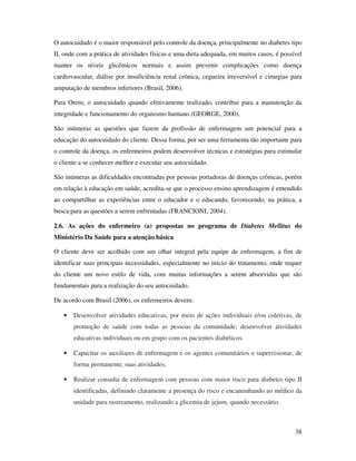 38
O autocuidado é o maior responsável pelo controle da doença, principalmente no diabetes tipo
II, onde com a prática de atividades físicas e uma dieta adequada, em muitos casos, é possível
manter os níveis glicêmicos normais e assim prevenir complicações como doença
cardiovascular, diálise por insuficiência renal crônica, cegueira irreversível e cirurgias para
amputação de membros inferiores (Brasil, 2006).
Para Orem, o autocuidado quando efetivamente realizado, contribui para a manutenção da
integridade e funcionamento do organismo humano (GEORGE, 2000).
São inúmeras as questões que fazem da profissão de enfermagem um potencial para a
educação do autocuidado do cliente. Dessa forma, por ser uma ferramenta tão importante para
o controle da doença, os enfermeiros podem desenvolver técnicas e estratégias para estimular
o cliente a se conhecer melhor e executar seu autocuidado.
São inúmeras as dificuldades encontradas por pessoas portadoras de doenças crônicas, porém
em relação à educação em saúde, acredita-se que o processo ensino aprendizagem é entendido
ao compartilhar as experiências entre o educador e o educando, favorecendo, na prática, a
busca para as questões a serem enfrentadas (FRANCIONI, 2004).
2.6. As ações do enfermeiro (a) propostas no programa de Diabetes Mellitus do
Ministério Da Saúde para a atenção básica
O cliente deve ser acolhido com um olhar integral pela equipe de enfermagem, a fim de
identificar suas principais necessidades, especialmente no inicio do tratamento, onde requer
do cliente um novo estilo de vida, com muitas informações a serem absorvidas que são
fundamentais para a realização do seu autocuidado.
De acordo com Brasil (2006), os enfermeiros devem:
• Desenvolver atividades educativas, por meio de ações individuais e/ou coletivas, de
promoção de saúde com todas as pessoas da comunidade; desenvolver atividades
educativas individuais ou em grupo com os pacientes diabéticos.
• Capacitar os auxiliares de enfermagem e os agentes comunitários e supervisionar, de
forma permanente, suas atividades.
• Realizar consulta de enfermagem com pessoas com maior risco para diabetes tipo II
identificadas, definindo claramente a presença do risco e encaminhando ao médico da
unidade para rastreamento, realizando a glicemia de jejum, quando necessário.
 