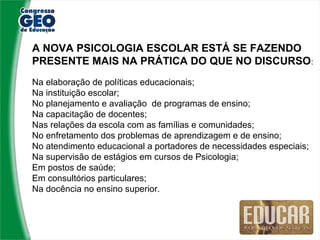A NOVA PSICOLOGIA ESCOLAR ESTÁ SE FAZENDO
PRESENTE MAIS NA PRÁTICA DO QUE NO DISCURSO:
Na elaboração de políticas educacionais;
Na instituição escolar;
No planejamento e avaliação de programas de ensino;
Na capacitação de docentes;
Nas relações da escola com as famílias e comunidades;
No enfretamento dos problemas de aprendizagem e de ensino;
No atendimento educacional a portadores de necessidades especiais;
Na supervisão de estágios em cursos de Psicologia;
Em postos de saúde;
Em consultórios particulares;
Na docência no ensino superior.
 