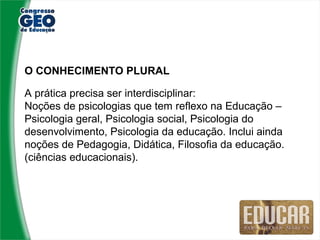 O CONHECIMENTO PLURAL

A prática precisa ser interdisciplinar:
Noções de psicologias que tem reflexo na Educação –
Psicologia geral, Psicologia social, Psicologia do
desenvolvimento, Psicologia da educação. Inclui ainda
noções de Pedagogia, Didática, Filosofia da educação.
(ciências educacionais).
 
