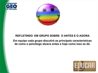 REFLETINDO EM GRUPO SOBRE O ANTES E O AGORA
Em equipe cada grupo discutirá as principais características
 de como o psicólogo atuava antes e hoje como isso se dá.
 