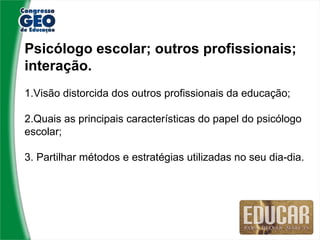 Psicólogo escolar; outros profissionais;
interação.
1.Visão distorcida dos outros profissionais da educação;

2.Quais as principais características do papel do psicólogo
escolar;

3. Partilhar métodos e estratégias utilizadas no seu dia-dia.
 