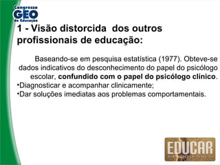 1 - Visão distorcida dos outros
profissionais de educação:
     Baseando-se em pesquisa estatística (1977). Obteve-se
 dados indicativos do desconhecimento do papel do psicólogo
    escolar, confundido com o papel do psicólogo clínico.
•Diagnosticar e acompanhar clinicamente;
•Dar soluções imediatas aos problemas comportamentais.
 