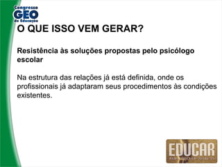 O QUE ISSO VEM GERAR?

Resistência às soluções propostas pelo psicólogo
escolar

Na estrutura das relações já está definida, onde os
profissionais já adaptaram seus procedimentos às condições
existentes.
 