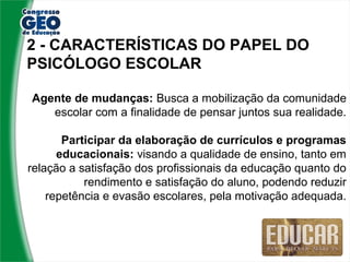 2 - CARACTERÍSTICAS DO PAPEL DO
PSICÓLOGO ESCOLAR

Agente de mudanças: Busca a mobilização da comunidade
   escolar com a finalidade de pensar juntos sua realidade.

       Participar da elaboração de currículos e programas
      educacionais: visando a qualidade de ensino, tanto em
relação a satisfação dos profissionais da educação quanto do
           rendimento e satisfação do aluno, podendo reduzir
    repetência e evasão escolares, pela motivação adequada.
 