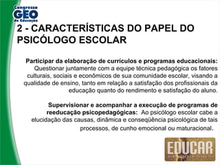 2 - CARACTERÍSTICAS DO PAPEL DO
PSICÓLOGO ESCOLAR

  Participar da elaboração de currículos e programas educacionais:
     Questionar juntamente com a equipe técnica pedagógica os fatores
  culturais, sociais e econômicos de sua comunidade escolar, visando a
 qualidade de ensino, tanto em relação a satisfação dos profissionais da
                   educação quanto do rendimento e satisfação do aluno.

          Supervisionar e acompanhar a execução de programas de
         reeducação psicopedagógicas: Ao psicólogo escolar cabe a
   elucidação das causas, dinâmica e conseqüência psicológica de tais
                    processos, de cunho emocional ou maturacional.
 