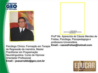 CÁSSIA FREITAS
                                                 CHEFE DO SETOR DE GESTÃO EDUCACIONAL
                                                             (EM EXERCÍCIO)



                                       Profª Ms. Aparecida de Cássia Mendes de
                                       Freitas, Psicóloga, Psicopedagoga e
                                       professora Universitária.
Psicólogo Clínico: Formação em Terapia Email – cassiafreitas@hotmail.com
de Regressão de memória, Master
                  memória
Practitioner em Programação
Neurolinguistica. Curso de Hipnose
Orientador Profissional
Email – joaoarnaldo@geo.com.br
 