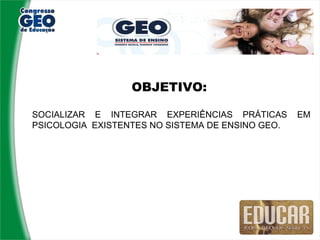 OBJETIVO:

SOCIALIZAR E INTEGRAR EXPERIÊNCIAS PRÁTICAS       EM
PSICOLOGIA EXISTENTES NO SISTEMA DE ENSINO GEO.
 