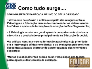 Como tudo surge....
SEGUNDA METADE DA DÉCADA DE 1970 DO SÉCULO PASSADO:

• Movimento de reflexão e crítica a respeito das relações entre a
Psicologia e a Educação buscando compreender os determinantes
históricos e sociais da formação e da atuação do Psicólogo escolar;

• A Psicologia escolar em geral aparecia como descontextualizada
não-critíca e produzindo-se principalmente na Educação Especial;

•As críticas centravam-se na formação acadêmica cuja prioridade
era a intervenção clínica remediativa e as avaliações psicométricas
descontextualizadas acarretando a patologização dos fenômenos
escolares;

•Muitos questionamentos acerca da universalização das teorias
psicológicas e das técnicas de avaliação;
 