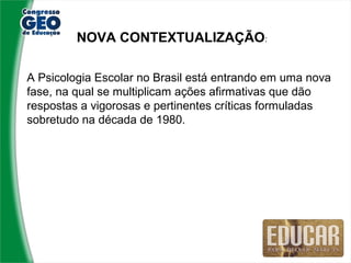 NOVA CONTEXTUALIZAÇÃO:

A Psicologia Escolar no Brasil está entrando em uma nova
fase, na qual se multiplicam ações afirmativas que dão
respostas a vigorosas e pertinentes críticas formuladas
sobretudo na década de 1980.
 
