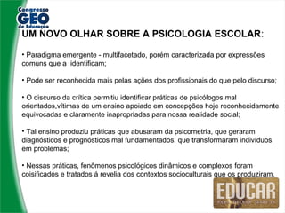 UM NOVO OLHAR SOBRE A PSICOLOGIA ESCOLAR:

• Paradigma emergente - multifacetado, porém caracterizada por expressões
comuns que a identificam;

• Pode ser reconhecida mais pelas ações dos profissionais do que pelo discurso;

• O discurso da crítica permitiu identificar práticas de psicólogos mal
orientados,vítimas de um ensino apoiado em concepções hoje reconhecidamente
equivocadas e claramente inapropriadas para nossa realidade social;

• Tal ensino produziu práticas que abusaram da psicometria, que geraram
diagnósticos e prognósticos mal fundamentados, que transformaram indivíduos
em problemas;

• Nessas práticas, fenômenos psicológicos dinâmicos e complexos foram
coisificados e tratados á revelia dos contextos socioculturais que os produziram.
 