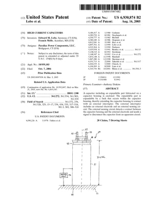 (12) United States Patent
Lobo et al.
(54) HIGH CURRENT CAPACITORS
(75) Inventors: Edward M. Lobo, Seymour, CT (US);
Francis Mello, Acushnet, MA (US)
(73) Assignee: Parallax Power Components, LLC,
Bridgeport, CT (US)
( *) Notice: Subject to any disclaimer, the term of this
patent is extended or adjusted under 35
U.S.C. 154(b) by 0 days.
(21) Appl. No.: 10/959,103
(22) Filed:
(65)
Oct. 7, 2004
Prior Publication Data
US 2005/0047058 A1 Mar. 3, 2005
Related U.S. Application Data
(63) Continuation of application No. 10/392,847, filed on Mar.
21, 2003, now Pat. No. 6,819,545.
(51) Int. Cl? .................................................. HOlG 2/00
(52) U.S. Cl. ....................... 361/272; 361!534; 361/303;
361!434
(58) Field of Search ................................. 361/272, 278,
(56)
361/328, 329, 15-17, 534, 434, 535, 517-518,
301.3, 303, 308-310
References Cited
U.S. PATENT DOCUMENTS
4,090,226 A 5/1978 Fahlen et a!.
111111 1111111111111111111111111111111111111111111111111111111111111
JP
JP
US006930874B2
(10) Patent No.:
(45) Date of Patent:
US 6,930,874 B2
Aug. 16,2005
4,186,417 A 1!1980 Grahame
4,283,750 A 8/1981 Deschanels et a!.
4,330,777 A 5/1982 McDuff
4,580,189 A 4/1986 Dequasie et a!.
4,812,941 A 3/1989 Rice eta!.
4,897,761 A 1!1990 Lobo eta!.
4,922,364 A 5/1990 Paulsson
5,019,934 A 5/1991 Bentley eta!. ............... 361!15
5,138,519 A 8/1992 Stockman
5,148,347 A 9/1992 Cox et a!. ................... 361!272
5,831,148 A 11/1998 Marshall
5,847,280 A 12/1998 Sherman et a!.
6,031,713 A 2/2000 Takeishi et a!. ............ 361!517
6,064,559 A 5!2000 Church, Jr.
6,106,969 A 8/2000 Lian eta!.
6,310,756 B1 10/2001 Miura eta!. ............. 361/301.3
FOREIGN PATENT DOCUMENTS
2-294011 12/1990
4-101408 4/1992
Primary Examiner-Anthony Dinkins
(57) ABSTRACT
A capacitor including an expandable part fabricated on a
capacitor housing is enclosed. The expandable part is
expandable by a fault that occurs within the capacitor
housing, thereby extending the capacitor housing to contact
with an external interrupter. The external interrupter
includes an external electrode and an external sensing cir-
cuit. The external sensing circuit detects a contact between
the capacitor housing and the external electrode and sends a
signal to disconnect the capacitor from an apparatus circuit.
20 Claims, 7 Drawing Sheets
Y= L..tt.L
 