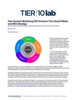 How Content Marketing Will Enhance Your Social Media
and SEO Strategy
http://tier10lab.com/2012/05/30/how-content-marketing-enhances-social-media-seo-strategy/

May 30, 2012   	
  
By Elizabeth Frey




                                                                            As social media sites like Google+
                                                                            and Facebook evolve, content
                                                                            marketing is becoming a necessary
                                                                            asset to any marketing strategy.
                                                                            For years, experts have touted the
                                                                            saying, “Content is king,” but that
                                                                            has never been more true than it is
                                                                            today.

                                                                            “In content marketing, we find a
                                                                            common denominator between
                                                                            effectiveness in search and social
                                                                            media,” says Joseph Olesh,
                                                                            Director of Emerging Media at
                                                                            Tier10 Marketing. “Both are
                                                                            technologically innovative in how
                                                                            they operate, but neither would be
                                                                            relevant without content.”

Content marketing can trace its roots back to the creation of Flickr and YouTube in 2004 and 2005,
respectively. These were sites dedicated to providing a space for individuals to publish their own content easily
and independently, and they led to the creation of MySpace and Friendster.

Facebook perfected this environment wherein content was the fuel that drove the machines, and the success
of Facebook marked a paradigm shift in the way a company can market its brand organically. Any company—
from a large corporation to a small, local business—is positioned to take advantage of Facebook because no
monetary investment is necessary. Google recognized this with their own answer to social media: Google+.

“Google’s reaction with the production of Google+ is a sure sign of the fundamental shift in how we market a
brand online,” says Olesh. But Google+ is just one piece of the puzzle. Users have been conditioned to not
trust the relevancy sponsored ads; meanwhile, Black Hat SEO diluted search results with irrelevant
information. Google's Panda and Penguin updates were steps to address this issue, but it is their new
adaptation to search, the Google Knowledge Graph, which truly opens the door for content marketers.




	
  
 