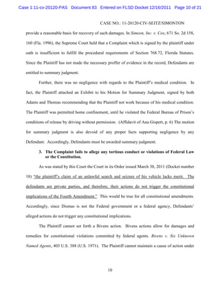 Case 1:11-cv-20120-PAS Document 83 Entered on FLSD Docket 12/16/2011 Page 10 of 21


                                               CASE NO.: 11-20120-CIV-SEITZ/SIMONTON

   provide a reasonable basis for recovery of such damages. In Simeon, Inc. v. Cox, 671 So. 2d 158,

   160 (Fla. 1996), the Supreme Court held that a Complaint which is signed by the plaintiff under

   oath is insufficient to fulfill the procedural requirements of Section 768.72, Florida Statutes.

   Since the Plaintiff has not made the necessary proffer of evidence in the record, Defendants are

   entitled to summary judgment.

          Further, there was no negligence with regards to the Plaintiff’s medical condition. In

   fact, the Plaintiff attached an Exhibit to his Motion for Summary Judgment, signed by both

   Adams and Thomas recommending that the Plaintiff not work because of his medical condition.

   The Plaintiff was permitted home confinement, until he violated the Federal Bureau of Prison’s

   conditions of release by driving without permission. (Affidavit of Ana Gispert, p. 6) The motion

   for summary judgment is also devoid of any proper facts supporting negligence by any

   Defendant. Accordingly, Defendants must be awarded summary judgment.

          3. The Complaint fails to allege any tortious conduct or violations of Federal Law
             or the Constitution.

          As was stated by this Court the Court in its Order issued March 30, 2011 (Docket number

   18) “the plaintiff’s claim of an unlawful search and seizure of his vehicle lacks merit. The

   defendants are private parties, and therefore, their actions do not trigger the constitutional

   implications of the Fourth Amendment.” This would be true for all constitutional amendments.

   Accordingly, since Dismas is not the Federal government or a federal agency, Defendants’

   alleged actions do not trigger any constitutional implications.

          The Plaintiff cannot set forth a Bivens action. Bivens actions allow for damages and

   remedies for constitutional violations committed by federal agents. Bivens v. Six Unknown

   Named Agents, 403 U.S. 388 (U.S. 1971). The Plaintiff cannot maintain a cause of action under




                                                   10
 