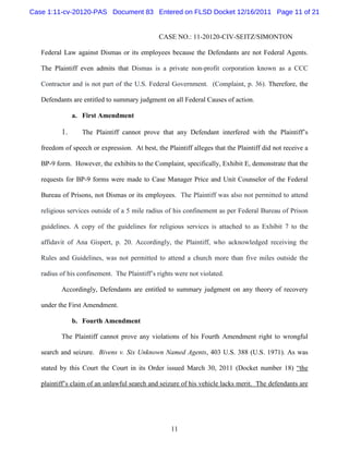 Case 1:11-cv-20120-PAS Document 83 Entered on FLSD Docket 12/16/2011 Page 11 of 21


                                               CASE NO.: 11-20120-CIV-SEITZ/SIMONTON

   Federal Law against Dismas or its employees because the Defendants are not Federal Agents.

   The Plaintiff even admits that Dismas is a private non-profit corporation known as a CCC

   Contractor and is not part of the U.S. Federal Government. (Complaint, p. 36). Therefore, the

   Defendants are entitled to summary judgment on all Federal Causes of action.

               a. First Amendment

          1.      The Plaintiff cannot prove that any Defendant interfered with the Plaintiff’s

   freedom of speech or expression. At best, the Plaintiff alleges that the Plaintiff did not receive a

   BP-9 form. However, the exhibits to the Complaint, specifically, Exhibit E, demonstrate that the

   requests for BP-9 forms were made to Case Manager Price and Unit Counselor of the Federal

   Bureau of Prisons, not Dismas or its employees. The Plaintiff was also not permitted to attend

   religious services outside of a 5 mile radius of his confinement as per Federal Bureau of Prison

   guidelines. A copy of the guidelines for religious services is attached to as Exhibit 7 to the

   affidavit of Ana Gispert, p. 20. Accordingly, the Plaintiff, who acknowledged receiving the

   Rules and Guidelines, was not permitted to attend a church more than five miles outside the

   radius of his confinement. The Plaintiff’s rights were not violated.

          Accordingly, Defendants are entitled to summary judgment on any theory of recovery

   under the First Amendment.

               b. Fourth Amendment

          The Plaintiff cannot prove any violations of his Fourth Amendment right to wrongful

   search and seizure. Bivens v. Six Unknown Named Agents, 403 U.S. 388 (U.S. 1971). As was

   stated by this Court the Court in its Order issued March 30, 2011 (Docket number 18) “the

   plaintiff’s claim of an unlawful search and seizure of his vehicle lacks merit. The defendants are




                                                   11
 