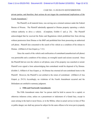 Case 1:11-cv-20120-PAS Document 83 Entered on FLSD Docket 12/16/2011 Page 12 of 21


                                              CASE NO.: 11-20120-CIV-SEITZ/SIMONTON

   private parties, and therefore, their actions do not trigger the constitutional implications of the

   Fourth Amendment.”

          The Plaintiff, at all material times, was serving out a criminal sentence under the Federal

   Bureau of Prisons. The Plaintiff admittedly appeared at Dismas property operating a vehicle

   without authority to drive a vehicle.      (Complaint, Exhibit C and p. 25).         The Plaintiff

   acknowledged that he received the Rules and Regulations which prohibited him from driving

   without permission from Dismas or the BOP and prohibited him from possessing an authorized

   cell phone. Plaintiff also consented to the search of his vehicle as a condition of his release to

   Dismas. (Affidavit of Ana Gispert, p. 7-31)

           Since the search of the vehicle and confiscation of contraband (unauthorized cell phone)

   was permissible and a condition of his release, no wrongful search and seizure occurred. Since

   the Plaintiff did not own the vehicle or cell phone, none of his property was searched or seized.

   Plaintiff even signed a form acknowledging that contraband would be disposed of by Dismas.

   (Exhibit 3, Affidavit of Ana Gispert, p. 14) Dismas has returned all non-contraband items to the

   Plaintiff. However, the Plaintiff is not entitled to the return of contraband. (Affidavit of Ana

   Gispert, p. 29-31) Accordingly, no violations of the Fourth Amendment occurred and the

   Defendants are entitled to summary judgment.

              c. Fifth and Fourteenth Amendments

          The Fifth Amendment states that “no person shall be held to answer for a capital, or

   otherwise infamous crime, unless on a presentment or indictment of a Grand Jury, except in

   cases arising in the land or naval forces, or in the Militia, when in actual service in time of War

   or public danger; nor shall any person be subject for the same offense to be twice put in jeopardy




                                                   12
 