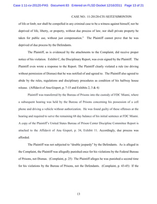 Case 1:11-cv-20120-PAS Document 83 Entered on FLSD Docket 12/16/2011 Page 13 of 21


                                               CASE NO.: 11-20120-CIV-SEITZ/SIMONTON

   of life or limb; nor shall be compelled in any criminal case to be a witness against himself, nor be

   deprived of life, liberty, or property, without due process of law; nor shall private property be

   taken for public use, without just compensation.” The Plaintiff cannot prove that he was

   deprived of due process by the Defendants.

          The Plaintiff, as is evidenced by the attachments to the Complaint, did receive proper

   notice of his violation. Exhibit C, the Disciplinary Report, was even signed by the Plaintiff. The

   Plaintiff even wrote a response to the Report. The Plaintiff clearly violated a rule (no driving

   without permission of Dismas) that he was notified of and agreed to. The Plaintiff also agreed to

   abide by the rules, regulations and disciplinary procedures as condition of his halfway house

   release. (Affidavit of Ana Gispert, p. 7-15 and Exhibits 2, 3 & 4)

          Plaintiff was transferred by the Bureau of Prisons into the custody of FDC Miami, where

   a subsequent hearing was held by the Bureau of Prisons concerning his possession of a cell

   phone and driving a vehicle without authorization. He was found guilty of these offenses at the

   hearing and required to serve the remaining 68 day balance of his initial sentence at FDC Miami.

   A copy of the Plaintiff’s United States Bureau of Prison Center Discipline Committee Report is

   attached to the Affidavit of Ana Gispert, p. 34, Exhibit 11. Accordingly, due process was

   afforded.

          The Plaintiff was not subjected to “double jeopardy” by the Defendants. As is alleged in

   the Complaint, the Plaintiff was allegedly punished once for his violations by the Federal Bureau

   of Prisons, not Dismas. (Complaint, p. 25) The Plaintiff alleges he was punished a second time

   for his violations by the Bureau of Prisons, not the Defendants. (Complaint, p. 43-45) If the




                                                   13
 