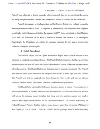 Case 1:11-cv-20120-PAS Document 83 Entered on FLSD Docket 12/16/2011 Page 14 of 21


                                              CASE NO.: 11-20120-CIV-SEITZ/SIMONTON

   Plaintiff was subjected to double jeopardy, which is denied, then his lawsuit should be against

   the entity who punished him a second time, the Federal Bureau of Prisons, not the Defendants.

          Plaintiff also appears to be alleging that his Due Process Rights were violated because he

   was not provided with BP-9 Form. (Complaint, p. 53) However, the exhibits to the Complaint,

   specifically, Exhibit E, demonstrate that the requests for BP-9 forms were made to Case Manager

   Price and Unit Counselor of the Federal Bureau of Prisons, not Dismas or its employees.

   Accordingly, the Defendants are entitled to summary judgment for any causes arising from

   violations of any due process rights.

              d. Eighth Amendment

          The Plaintiff alleges that his Eighth Amendment Rights were violated because he was

   subjected to cruel and unusual punishment. The Plaintiff fails to remember that he was serving a

   prison sentence and was still under the control of the Federal Bureau of Prisons when the events

   allegedly occurred. The Plaintiff fails to set forth any cruel or unusual punishment. The Plaintiff

   was removed from Home Detention and assigned three weeks of extra light duty and Dismas.

   The Plaintiff also lost his weekend pass from Dismas for three weeks and was not allowed

   visitation for three weeks. This cannot constitute cruel or unusual punishment.

          The Plaintiff also was send to the Federal Detention Center in Miami. This is not cruel or

   unusual punishment. Certainly, someone who served time in a correctional institution and was

   still serving his sentence cannot complain that being sent to a detention center was cruel or

   unusual. Once again, the Defendants did not confine the Plaintiff. The Plaintiff was held by the

   Federal Bureau of Prisons. Further, halfway house living is a privilege not a right. (Affidavit of

   Ana Gispert, p. 7-14, Exhibits 2, 3 and 4) Plaintiff lost his privilege when he failed to comply




                                                   14
 