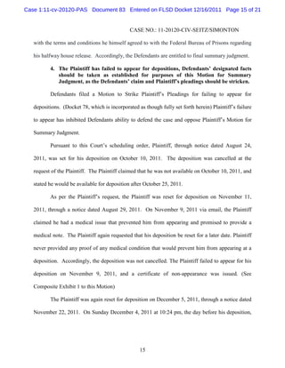 Case 1:11-cv-20120-PAS Document 83 Entered on FLSD Docket 12/16/2011 Page 15 of 21


                                               CASE NO.: 11-20120-CIV-SEITZ/SIMONTON

   with the terms and conditions he himself agreed to with the Federal Bureau of Prisons regarding

   his halfway house release. Accordingly, the Defendants are entitled to final summary judgment.

          4. The Plaintiff has failed to appear for depositions, Defendants’ designated facts
             should be taken as established for purposes of this Motion for Summary
             Judgment, as the Defendants’ claim and Plaintiff’s pleadings should be stricken.

          Defendants filed a Motion to Strike Plaintiff’s Pleadings for failing to appear for

   depositions. (Docket 78, which is incorporated as though fully set forth herein) Plaintiff’s failure

   to appear has inhibited Defendants ability to defend the case and oppose Plaintiff’s Motion for

   Summary Judgment.

          Pursuant to this Court’s scheduling order, Plaintiff, through notice dated August 24,

   2011, was set for his deposition on October 10, 2011. The deposition was cancelled at the

   request of the Plaintiff. The Plaintiff claimed that he was not available on October 10, 2011, and

   stated he would be available for deposition after October 25, 2011.

          As per the Plaintiff’s request, the Plaintiff was reset for deposition on November 11,

   2011, through a notice dated August 29, 2011. On November 9, 2011 via email, the Plaintiff

   claimed he had a medical issue that prevented him from appearing and promised to provide a

   medical note. The Plaintiff again requested that his deposition be reset for a later date. Plaintiff

   never provided any proof of any medical condition that would prevent him from appearing at a

   deposition. Accordingly, the deposition was not cancelled. The Plaintiff failed to appear for his

   deposition on November 9, 2011, and a certificate of non-appearance was issued. (See

   Composite Exhibit 1 to this Motion)

          The Plaintiff was again reset for deposition on December 5, 2011, through a notice dated

   November 22, 2011. On Sunday December 4, 2011 at 10:24 pm, the day before his deposition,




                                                   15
 