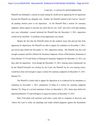 Case 1:11-cv-20120-PAS Document 83 Entered on FLSD Docket 12/16/2011 Page 16 of 21


                                             CASE NO.: 11-20120-CIV-SEITZ/SIMONTON

   Plaintiff sent defendant’s counsel an email stating he would not be appearing for his deposition

   because the Plaintiff was allegedly sick. Further, the Plaintiff wanted to the Court to “answer”

   all pending motions prior to his deposition.     As the Plaintiff filed a motion for summary

   judgment, failed (again) to provide any proof that he was “sick” and with a trial date pending

   next year, defendants’ counsel informed the Plaintiff that the December 5, 2011, deposition

   would not be cancelled. A certificate of non-appearance was issued.

          Despite the fact that the Plaintiff claims he has medical issues that prevent him from

   appearing for depositions, the Plaintiff was able to appear for mediation on November 1, 2011,

   just eleven days before the November 11, 2011 deposition setting. The Plaintiff was also well

   enough to prepare and file a Motion for Summary Judgment, Notice of Declaration, Statement of

   Facts (Docket 72-75) and Notice of Hearing for Summary Judgment for December 15, 2011, ten

   days after his deposition. Even though the December 15, 2011, hearing notice (unilaterally set

   by the Plaintiff himself) was stricken by the Court, the Plaintiff, by his own hearing notice,

   would have been well enough to argue a motion for summary judgment on December 15, 2011.

   (Docket 71)

          The Plaintiff is clearly able to appear for deposition as is evidenced by his attendance at

   mediation on November 1, 2011, preparation of filing of a motion for summary judgment

   (Docket 72), filing of a revised statement of facts on December 2, 2011 (three days before his

   deposition)(Docket 77) and willingness to argue his motion on December 15, 2011.

          Rule 37(d) deals with sanctions used when a party fails to cooperate in discovery and

   “allows the court to strike out pleadings and render default judgment against the disobedient




                                                  16
 