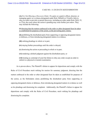 Case 1:11-cv-20120-PAS Document 83 Entered on FLSD Docket 12/16/2011 Page 18 of 21


                                                CASE NO.: 11-20120-CIV-SEITZ/SIMONTON


              (A) For Not Obeying a Discovery Order. If a party or a party's officer, director, or
              managing agent--or a witness designated under Rule 30(b)(6) or 31(a)(4)--fails to
              obey an order to provide or permit discovery, including an order under Rule 26(f), 35,
              or 37(a), the court where the action is pending may issue further just orders. They
              may include the following:

              (i) directing that the matters embraced in the order or other designated facts be taken
              as established for purposes of the action, as the prevailing party claims;

              (ii) prohibiting the disobedient party from supporting or opposing designated claims
              or defenses, or from introducing designated matters in evidence;

              (iii) striking pleadings in whole or in part;

              (iv) staying further proceedings until the order is obeyed;

              (v) dismissing the action or proceeding in whole or in part;

              (vi) rendering a default judgment against the disobedient party; or

              (vii) treating as contempt of court the failure to obey any order except an order to
              submit to a physical or mental examination.


          As is proven above, The Plaintiff’s failure to appear for depositions and comply with the

   Rules of Civil Procedure merit striking his motion for summary judgment, directing that the

   matters embraced in the order or other designated facts be taken as established for purposes of

   the action, as the Defendants claim; prohibiting the disobedient party from supporting or

   opposing designated claims or defenses, from introducing designated matters in evidence as well

   as his pleadings and dismissing his complaint. Additionally, the Plaintiff’s failure to appear for

   depositions and comply with the Rules of Civil Procedure, merit striking his pleadings and

   dismissing his complaint.




                                                    18
 