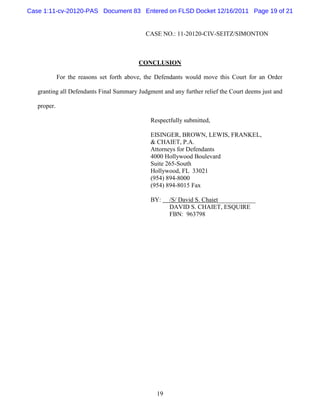 Case 1:11-cv-20120-PAS Document 83 Entered on FLSD Docket 12/16/2011 Page 19 of 21


                                             CASE NO.: 11-20120-CIV-SEITZ/SIMONTON



                                          CONCLUSION

             For the reasons set forth above, the Defendants would move this Court for an Order

   granting all Defendants Final Summary Judgment and any further relief the Court deems just and

   proper.

                                               Respectfully submitted,

                                               EISINGER, BROWN, LEWIS, FRANKEL,
                                               & CHAIET, P.A.
                                               Attorneys for Defendants
                                               4000 Hollywood Boulevard
                                               Suite 265-South
                                               Hollywood, FL 33021
                                               (954) 894-8000
                                               (954) 894-8015 Fax

                                               BY:    /S/ David S. Chaiet____________
                                                      DAVID S. CHAIET, ESQUIRE
                                                      FBN: 963798




                                                 19
 