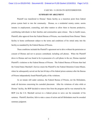 Case 1:11-cv-20120-PAS Document 83 Entered on FLSD Docket 12/16/2011 Page 2 of 21


                                              CASE NO.: 11-20120-CIV-SEITZ/SIMONTON

                                       SUMMARY OF ARGUMENT

         Plaintiff was transferred to Dismas’ Dania facility as a transition point from federal

  prison system back to into the community. Dismas, as a residential reentry center, assists

  inmates in employment, counseling, and other matters to allow them to become productive,

  contributing individuals in their families and communities upon release. Due to health issues,

  Plaintiff, after approval from the Federal Bureau of Prisons, was transferred from Dismas’ Dania

  facility to home confinement subject to the terms and conditions of his initial entry into the

  facility as mandated by the Federal Bureau of Prisons.

         These conditions included the Plaintiff’s agreement not to drive without the permission or

  consent of Dismas and not to possess contraband, including cell phones. When the Plaintiff

  drove to Dismas and was found to be in possession of a cell phone in the car, Dismas reported

  Plaintiff’s violations to the Federal Bureau of Prisons. The Federal Bureau of Prisons then had

  the United States Marshall’s Service return the Plaintiff to the Federal Detention Center-Miami,

  where he subsequently served out the last 68 days of his federal prison sentence after the Bureau

  of Prisons independently found Plaintiff guilty of the violations.

         As an inmate still under sentence, the Federal Bureau of Prisons, not the Defendants,

  made all decisions concerning his custodial placement. After his violations of rules while at

  Dismas’ facility, the BOP decided to remove him from the program and he was returned by the

  BOP (via the U.S. Marshall service) to a federal prison to serve out the remainder of his

  sentence. Plaintiff, therefore, fails to state a cause of action and all Defendants must be awarded

  summary judgment.




                                                   2
 