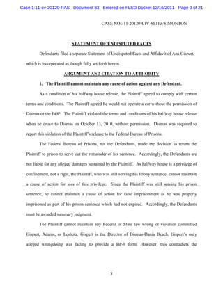 Case 1:11-cv-20120-PAS Document 83 Entered on FLSD Docket 12/16/2011 Page 3 of 21


                                               CASE NO.: 11-20120-CIV-SEITZ/SIMONTON



                             STATEMENT OF UNDISPUTED FACTS

         Defendants filed a separate Statement of Undisputed Facts and Affidavit of Ana Gispert,

  which is incorporated as though fully set forth herein.

                        ARGUMENT AND CITATION TO AUTHORITY

         1. The Plaintiff cannot maintain any cause of action against any Defendant.

         As a condition of his halfway house release, the Plaintiff agreed to comply with certain

  terms and conditions. The Plaintiff agreed he would not operate a car without the permission of

  Dismas or the BOP. The Plaintiff violated the terms and conditions of his halfway house release

  when he drove to Dismas on October 13, 2010, without permission. Dismas was required to

  report this violation of the Plaintiff’s release to the Federal Bureau of Prisons.

         The Federal Bureau of Prisons, not the Defendants, made the decision to return the

  Plaintiff to prison to serve out the remainder of his sentence. Accordingly, the Defendants are

  not liable for any alleged damages sustained by the Plaintiff. As halfway house is a privilege of

  confinement, not a right, the Plaintiff, who was still serving his felony sentence, cannot maintain

  a cause of action for loss of this privilege. Since the Plaintiff was still serving his prison

  sentence, he cannot maintain a cause of action for false imprisonment as he was properly

  imprisoned as part of his prison sentence which had not expired. Accordingly, the Defendants

  must be awarded summary judgment.

         The Plaintiff cannot maintain any Federal or State law wrong or violation committed

  Gispert, Adams, or Leshota. Gispert is the Director of Dismas-Dania Beach. Gispert’s only

  alleged wrongdoing was failing to provide a BP-9 form. However, this contradicts the




                                                    3
 