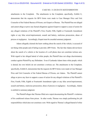 Case 1:11-cv-20120-PAS Document 83 Entered on FLSD Docket 12/16/2011 Page 4 of 21


                                              CASE NO.: 11-20120-CIV-SEITZ/SIMONTON

  attachments to the Complaint.      The attachments to the Complaint, specifically, Exhibit E,

  demonstrate that the requests for BP-9 forms were made to Case Manager Price and Unit

  Counselor of the Federal Bureau of Prisons, not Gispert or Dismas. The Plaintiff has not alleged

  and cannot allege or prove any factual allegations against Gispert to support a cause of action for

  any alleged violations of the Plaintiff’s First, Fourth, Fifth, Eighth or Fourteenth Amendment

  rights or any false arrest/imprisonment, assault and battery, malicious prosecution, abuse of

  process or negligence. Accordingly, Gispert must be awarded summary judgment.

         Adams allegedly claimed she knew nothing about the search of the vehicle, is accused of

  not liking white people and of failing to provide a BP-9 form. The fact that Adams did not know

  about the search of a vehicle or the location of a cell phone does not constitute tortious acts.

  With regard to her alleged hatred of white people, the Plaintiff does not allege discriminatory

  conduct against Plaintiff by any Defendant. Even if Lashanda Adams hates white people, which

  is denied, her own beliefs do not constitute a tortious act. The attachments to the Complaint,

  specifically, Exhibit E, demonstrate that the requests for BP-9 forms were made to Case Manager

  Price and Unit Counselor of the Federal Bureau of Prisons, not Adams. The Plaintiff cannot

  allege or prove any facts to support a cause of action for any alleged violations of the Plaintiff’s

  First, Fourth, Fifth, Eighth or Fourteenth Amendment rights or any false arrest/imprisonment,

  assault and battery, malicious prosecution, abuse of process or negligence. Accordingly, Adams

  is entitled to summary judgment.

         The Plaintiff alleges that Thomas filled out a report documenting the Plaintiff’s violations

  of his conditional release from prison. In other words, Thomas was simply performing his job

  responsibilities which does not constitute a tort. With regard to Thomas’s alleged hatred of white




                                                   4
 