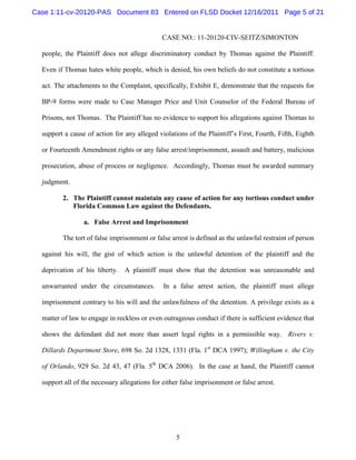 Case 1:11-cv-20120-PAS Document 83 Entered on FLSD Docket 12/16/2011 Page 5 of 21


                                              CASE NO.: 11-20120-CIV-SEITZ/SIMONTON

  people, the Plaintiff does not allege discriminatory conduct by Thomas against the Plaintiff.

  Even if Thomas hates white people, which is denied, his own beliefs do not constitute a tortious

  act. The attachments to the Complaint, specifically, Exhibit E, demonstrate that the requests for

  BP-9 forms were made to Case Manager Price and Unit Counselor of the Federal Bureau of

  Prisons, not Thomas. The Plaintiff has no evidence to support his allegations against Thomas to

  support a cause of action for any alleged violations of the Plaintiff’s First, Fourth, Fifth, Eighth

  or Fourteenth Amendment rights or any false arrest/imprisonment, assault and battery, malicious

  prosecution, abuse of process or negligence. Accordingly, Thomas must be awarded summary

  judgment.

         2. The Plaintiff cannot maintain any cause of action for any tortious conduct under
            Florida Common Law against the Defendants.

                 a. False Arrest and Imprisonment

         The tort of false imprisonment or false arrest is defined as the unlawful restraint of person

  against his will, the gist of which action is the unlawful detention of the plaintiff and the

  deprivation of his liberty. A plaintiff must show that the detention was unreasonable and

  unwarranted under the circumstances.         In a false arrest action, the plaintiff must allege

  imprisonment contrary to his will and the unlawfulness of the detention. A privilege exists as a

  matter of law to engage in reckless or even outrageous conduct if there is sufficient evidence that

  shows the defendant did not more than assert legal rights in a permissible way. Rivers v.

  Dillards Department Store, 698 So. 2d 1328, 1331 (Fla. 1st DCA 1997); Willingham v. the City

  of Orlando, 929 So. 2d 43, 47 (Fla. 5th DCA 2006). In the case at hand, the Plaintiff cannot

  support all of the necessary allegations for either false imprisonment or false arrest.




                                                    5
 