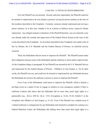 Case 1:11-cv-20120-PAS Document 83 Entered on FLSD Docket 12/16/2011 Page 6 of 21


                                             CASE NO.: 11-20120-CIV-SEITZ/SIMONTON

         First, the Plaintiff was not arrested. Second, and more importantly, the Plaintiff could not

  be arrested or imprisoned as he was already a prisoner serving his prison sentence at the time of

  the incidents described in the Complaint. Certainly, someone already imprisoned and serving a

  prison sentence, as in this case, whether it be at a prison or halfway house, cannot be falsely

  imprisoned. Any alleged restraint or detention of the Plaintiff therefore, was not unlawful, as he

  was already under the custody and supervision of the Federal Prison System at the time of the

  events described in the Complaint. As all actions described in the Complaint were under color of

  law by Dismas, the U.S. Marshall and the Federal Bureau of Prisons, no unlawful activity

  occurred.

         Third, the Defendants did not arrest or imprison the Plaintiff. The Plaintiff cannot make

  these allegations because none of the Defendants had the authority to arrest and/or imprison him.

  As the Complaint alleges in paragraph 38, the Plaintiff was arrested by the U.S. Marshall Service

  and imprisoned by the Federal Bureau of Prisons. (Affidavit of Ana Gispert, p. 33) In other

  words, the Plaintiff was not, and could not, be arrested or imprisoned by any Defendant because

  the Defendants do not have the authority or power to arrest or imprison the Plaintiff.

         Even if any of the Defendants could arrest or imprison the Plaintiff, which is denied, a

  privilege exists as a matter of law to engage in reckless or even outrageous conduct if there is

  sufficient evidence that shows that the Defendant did no more than assert legal rights in a

  permissible way. Rivers, 698 So. 2d at 1331; (Complaint, p. 16-26, 35-42, Exhibit C to the

  Complaint and Affidavit of Ana Gispert, p. 21-33) Even if the Plaintiff was violated (even if

  violated recklessly or outrageously by any Defendant) and returned to complete his sentence at a

  Federal Detention Center, the Defendants did nothing more than assert their legal rights in a




                                                   6
 