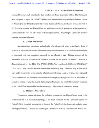 Case 1:11-cv-20120-PAS Document 83 Entered on FLSD Docket 12/16/2011 Page 7 of 21


                                               CASE NO.: 11-20120-CIV-SEITZ/SIMONTON

  permissible way, which would make their conduct privileged as a matter of law. The Defendants

  were obligated to report the Plaintiff’s violation of his conditions imposed by the Federal Bureau

  of Prisons (not the Defendants) to the Federal Bureau of Prisons. (Affidavit of Ana Gispert, p.

  32) For these reasons, the Plaintiff has not and cannot set forth a cause of action against any

  Defendant in this case for false arrest or false imprisonment. Accordingly, Defendants must be

  awarded summary judgment.

                 b. Assault and Battery

         An assault is an intentional and unlawful offer of corporal injury to another by force of

  exertion of force directed toward another under such circumstances as to create a reasonable fear

  of imminent peril and assaulted premised on an affirmative act.             Battery consists of the

  intentional infliction of harmful or offensive contact on the person of another. Sullivan v.

  Atlantic Federal, 454 So. 2d 52 (Fla. 4th DCA 1984); Paul v. Holbrook, 696 So. 2d 1311 (Fla. 5th

  DCA 1997). The Plaintiff was not assaulted or battered by any Defendant. Any actions taken

  were under color of law so no unlawful offer of corporal injury occurred or could have occurred.

  The complaint and record of this case are devoid of any properly supported facts or allegations of

  assault or battery by any Defendant. Accordingly, Defendants are entitled to summary judgment

  as the Plaintiff has not provided any facts to support allegations of assault and battery.

                 c. Malicious Prosecution.

         To maintain a cause of action for malicious prosecution, the Plaintiff must prove 1) the

  commencement of a judicial proceeding; 2) the legal causation by the Defendant against the

  Plaintiff; 3) its bona fide termination in favor of the Plaintiff; 4) the absence of probable cause

  for the prosecution; 5) malice and 6) damages. Hickman v. Barclay’s International Realty, Inc.,




                                                    7
 