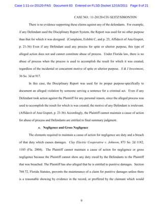 Case 1:11-cv-20120-PAS Document 83 Entered on FLSD Docket 12/16/2011 Page 9 of 21


                                             CASE NO.: 11-20120-CIV-SEITZ/SIMONTON

         There is no evidence supporting these claims against any of the defendants. For example,

  if any Defendant used the Disciplinary Report System, the Report was used for no other purpose

  than that for which it was designed. (Complaint, Exhibit C, and p. 25, Affidavit of Ana Gispert,

  p. 21-36) Even if any Defendant used any process for spite or ulterior purpose, this type of

  alleged action does not and cannot constitute abuse of process. Under Florida law, there is no

  abuse of process when the process is used to accomplish the result for which it was created,

  regardless of the incidental or concurrent motive of spite or ulterior purpose. S & I Investment,

  36 So. 3d at 917.

         In this case, the Disciplinary Report was used for its proper purpose-specifically to

  document an alleged violation by someone serving a sentence for a criminal act. Even if any

  Defendant took action against the Plaintiff for any personal reason, since the alleged process was

  used to accomplish the result for which is was created, the motive of any Defendant is irrelevant.

  (Affidavit of Ana Gispert, p. 21-36) Accordingly, the Plaintiff cannot maintain a cause of action

  for abuse of process and Defendants are entitled to final summary judgment.

                 e. Negligence and Gross Negligence

         The elements required to maintain a cause of action for negligence are duty and a breach

  of that duty which causes damages. Clay Electric Cooperative v. Johnson, 873 So. 2d 1182,

  1185 (Fla. 2004). The Plaintiff cannot maintain a cause of action for negligence or gross

  negligence because the Plaintiff cannot show any duty owed by the Defendants to the Plaintiff

  that was breached. The Plaintiff has also alleged that he is entitled to punitive damages. Section

  768.72, Florida Statutes, prevents the maintenance of a claim for punitive damages unless there

  is a reasonable showing by evidence in the record, or proffered by the claimant which would




                                                  9
 