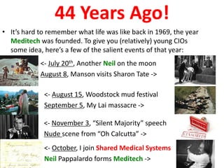 44 Years Ago!
• It’s hard to remember what life was like back in 1969, the year
  Meditech was founded. To give you (relatively) young CIOs
  some idea, here’s a few of the salient events of that year:
            <- July 20th, Another Neil on the moon
            August 8, Manson visits Sharon Tate ->

             <- August 15, Woodstock mud festival
             September 5, My Lai massacre ->

             <- November 3, “Silent Majority” speech
             Nude scene from “Oh Calcutta” ->
             <- October, I join Shared Medical Systems
             Neil Pappalardo forms Meditech ->
 