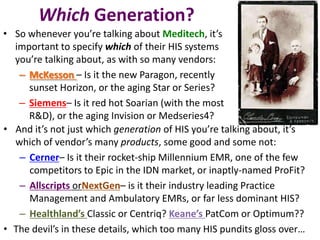 Which Generation?
• So whenever you’re talking about Meditech, it’s
  important to specify which of their HIS systems
  you’re talking about, as with so many vendors:
   – McKesson – Is it the new Paragon, recently
     sunset Horizon, or the aging Star or Series?
   – Siemens– Is it red hot Soarian (with the most
     R&D), or the aging Invision or Medseries4?
• And it’s not just which generation of HIS you’re talking about, it’s
  which of vendor’s many products, some good and some not:
   – Cerner– Is it their rocket-ship Millennium EMR, one of the few
     competitors to Epic in the IDN market, or inaptly-named ProFit?
   – Allscripts orNextGen– is it their industry leading Practice
     Management and Ambulatory EMRs, or far less dominant HIS?
   – Healthland’s Classic or Centriq? Keane’s PatCom or Optimum??
• The devil’s in these details, which too many HIS pundits gloss over…
 