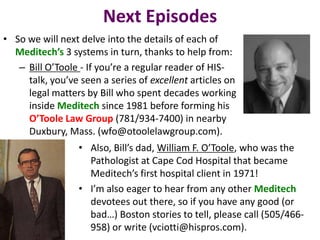Next Episodes
• So we will next delve into the details of each of
  Meditech’s 3 systems in turn, thanks to help from:
   – Bill O’Toole - If you’re a regular reader of HIS-
     talk, you’ve seen a series of excellent articles on
     legal matters by Bill who spent decades working
     inside Meditech since 1981 before forming his
     O’Toole Law Group (781/934-7400) in nearby
     Duxbury, Mass. (wfo@otoolelawgroup.com).
                  • Also, Bill’s dad, William F. O’Toole, who was the
                    Pathologist at Cape Cod Hospital that became
                    Meditech’s first hospital client in 1971!
                  • I’m also eager to hear from any other Meditech
                    devotees out there, so if you have any good (or
                    bad…) Boston stories to tell, please call (505/466-
                    958) or write (vciotti@hispros.com).
 
