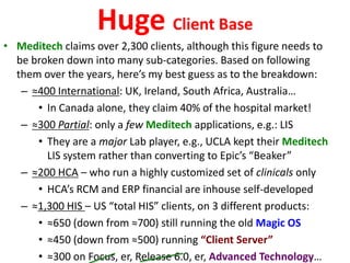 Huge Client Base
• Meditech claims over 2,300 clients, although this figure needs to
be broken down into many sub-categories. Based on following
them over the years, here’s my best guess as to the breakdown:
– ≈400 International: UK, Ireland, South Africa, Australia…
• In Canada alone, they claim 40% of the hospital market!
– ≈300 Partial: only a few Meditech applications, e.g.: LIS
• They are a major Lab player, e.g., UCLA kept their Meditech
LIS system rather than converting to Epic’s “Beaker”
– ≈200 HCA – who run a highly customized set of clinicals only
• HCA’s RCM and ERP financial are inhouse self-developed
– ≈1,300 HIS – US “total HIS” clients, on 3 different products:
• ≈650 (down from ≈700) still running the old Magic OS
• ≈450 (down from ≈500) running “Client Server”
• ≈300 on Focus, er, Release 6.0, er, Advanced Technology…
 