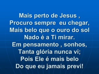 Mais perto de Jesus ,
Procuro sempre eu chegar,
Mais belo que o ouro do sol
Nado é a Ti mirar.
Em pensamento , sonhos,
Tanta glória nunca vi;
Pois Ele é mais belo
Do que eu jamais previ!
 