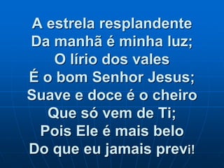 A estrela resplandente
Da manhã é minha luz;
O lírio dos vales
É o bom Senhor Jesus;
Suave e doce é o cheiro
Que só vem de Ti;
Pois Ele é mais belo
Do que eu jamais previ!
 