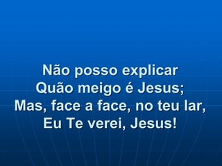 Não posso explicar
Quão meigo é Jesus;
Mas, face a face, no teu lar,
Eu Te verei, Jesus!
 