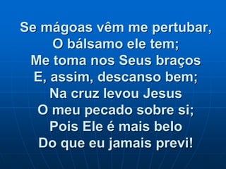 Se mágoas vêm me pertubar,
O bálsamo ele tem;
Me toma nos Seus braços
E, assim, descanso bem;
Na cruz levou Jesus
O meu pecado sobre si;
Pois Ele é mais belo
Do que eu jamais previ!
 