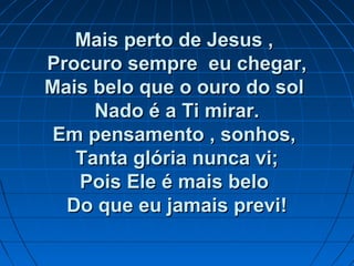 Mais perto de Jesus ,Mais perto de Jesus ,
Procuro sempre eu chegar,Procuro sempre eu chegar,
Mais belo que o ouro do solMais belo que o ouro do sol
Nado é a Ti mirar.Nado é a Ti mirar.
Em pensamento , sonhos,Em pensamento , sonhos,
Tanta glória nunca vi;Tanta glória nunca vi;
Pois Ele é mais beloPois Ele é mais belo
Do que eu jamais previ!Do que eu jamais previ!
 