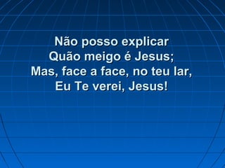 Não posso explicarNão posso explicar
Quão meigo é Jesus;Quão meigo é Jesus;
Mas, face a face, no teu lar,Mas, face a face, no teu lar,
Eu Te verei, Jesus!Eu Te verei, Jesus!
 